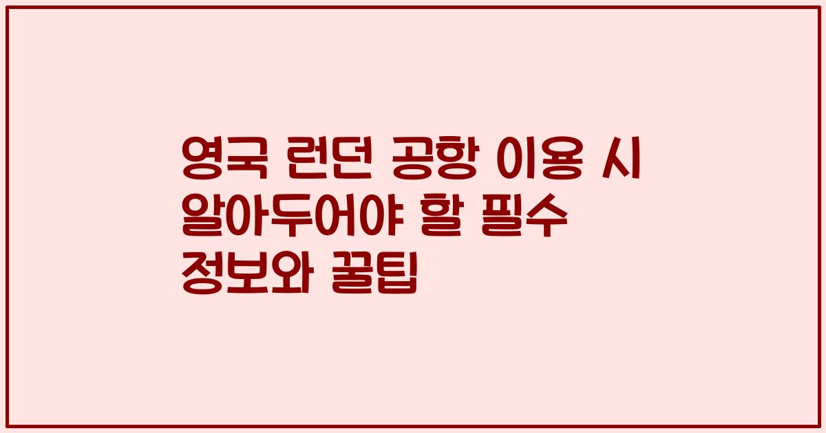 영국 런던 공항 이용 시 알아두어야 할 필수 정보와 꿀팁